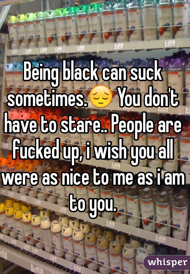 Being black can suck sometimes.😔 You don't have to stare.. People are fucked up, i wish you all were as nice to me as i am to you.