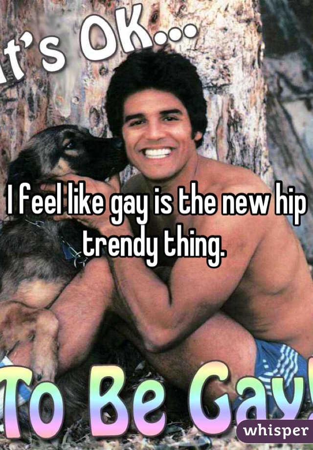 I feel like gay is the new hip trendy thing. 