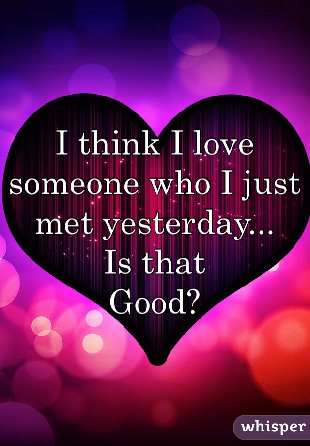 I think I love someone who I just met yesterday... 
Is that 
Good?
