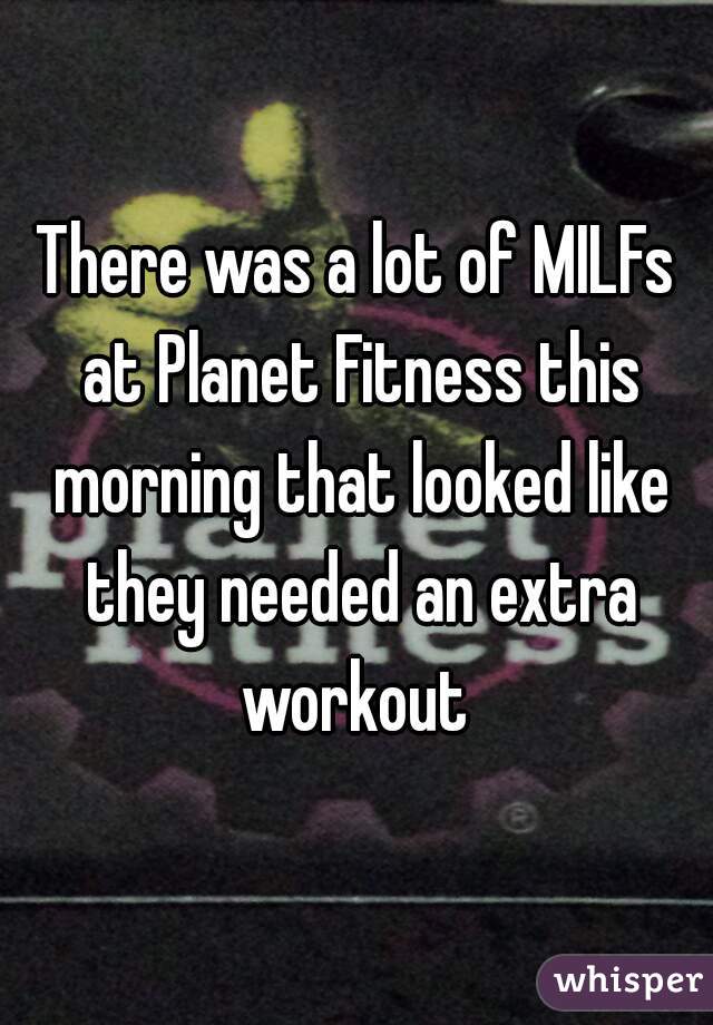There was a lot of MILFs at Planet Fitness this morning that looked like they needed an extra workout 