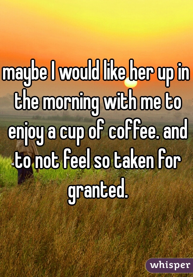 maybe I would like her up in the morning with me to enjoy a cup of coffee. and to not feel so taken for granted.