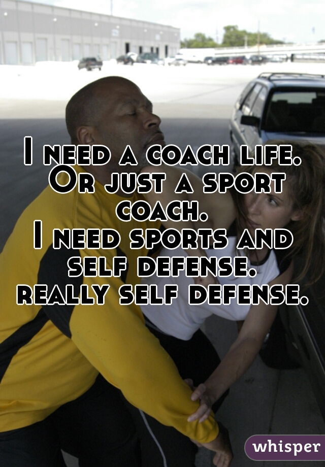I need a coach life. Or just a sport coach. 
I need sports and self defense. 
really self defense.