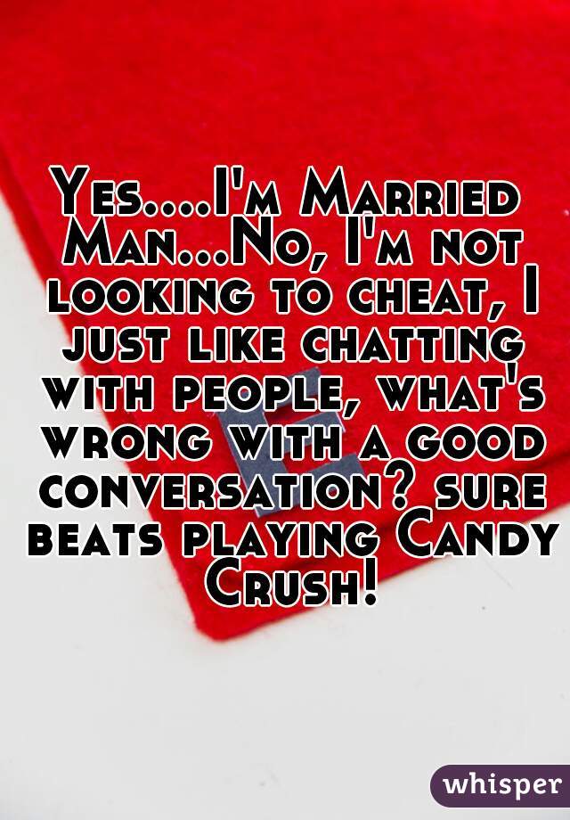 Yes....I'm Married Man...No, I'm not looking to cheat, I just like chatting with people, what's wrong with a good conversation? sure beats playing Candy Crush!