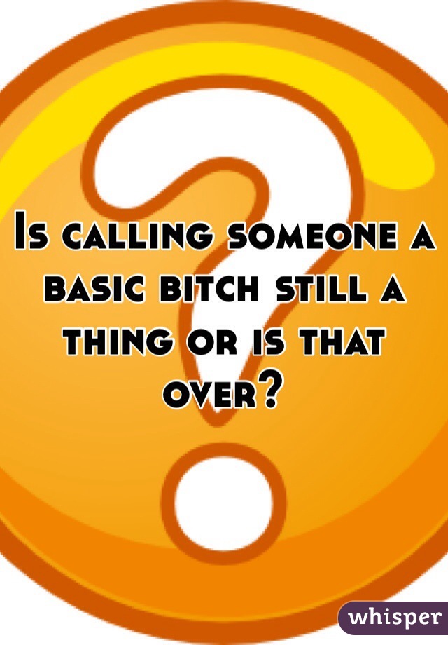 Is calling someone a basic bitch still a thing or is that over?