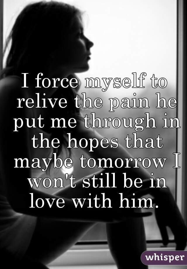 I force myself to relive the pain he put me through in the hopes that maybe tomorrow I won't still be in love with him. 