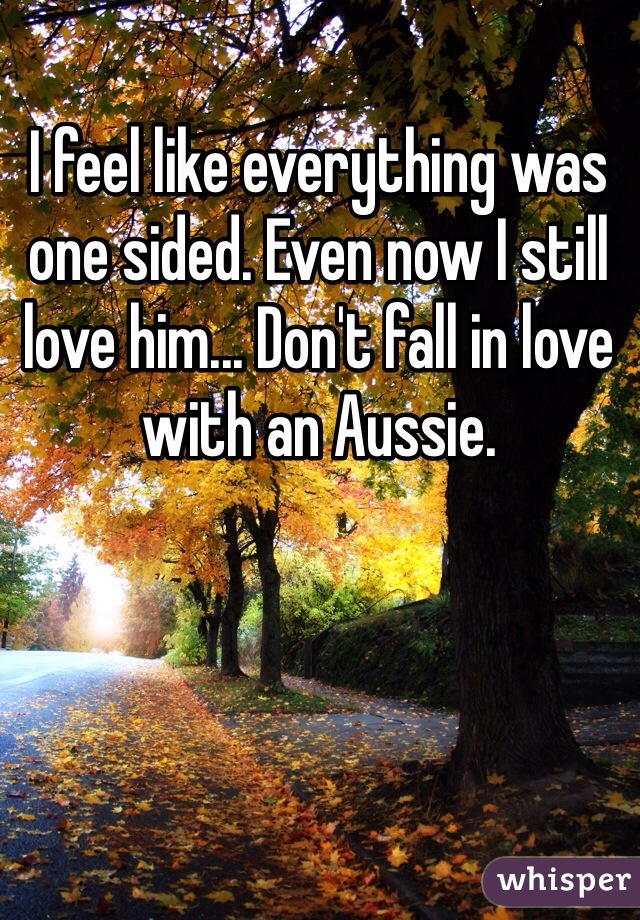 I feel like everything was one sided. Even now I still love him... Don't fall in love with an Aussie. 