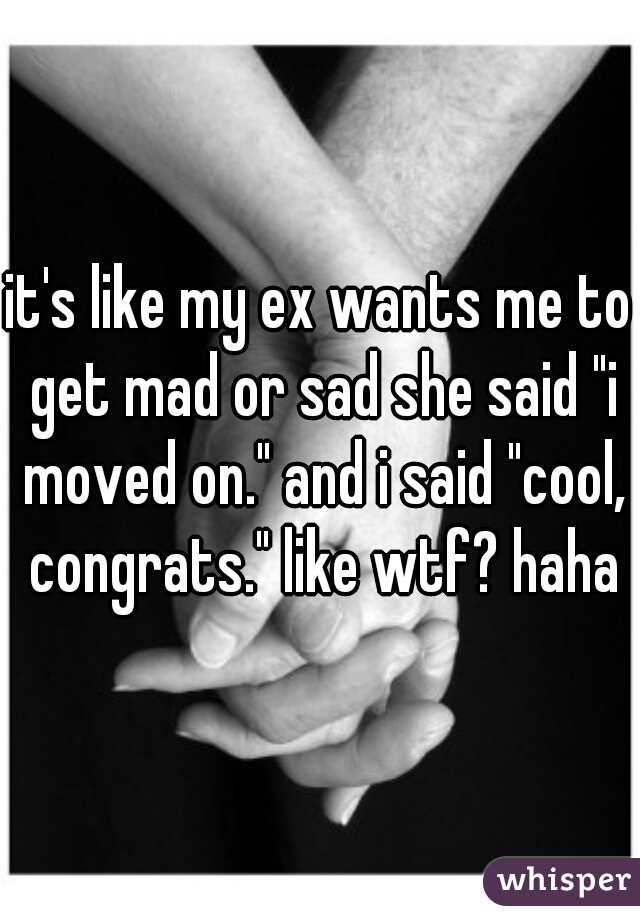 it's like my ex wants me to get mad or sad she said "i moved on." and i said "cool, congrats." like wtf? haha