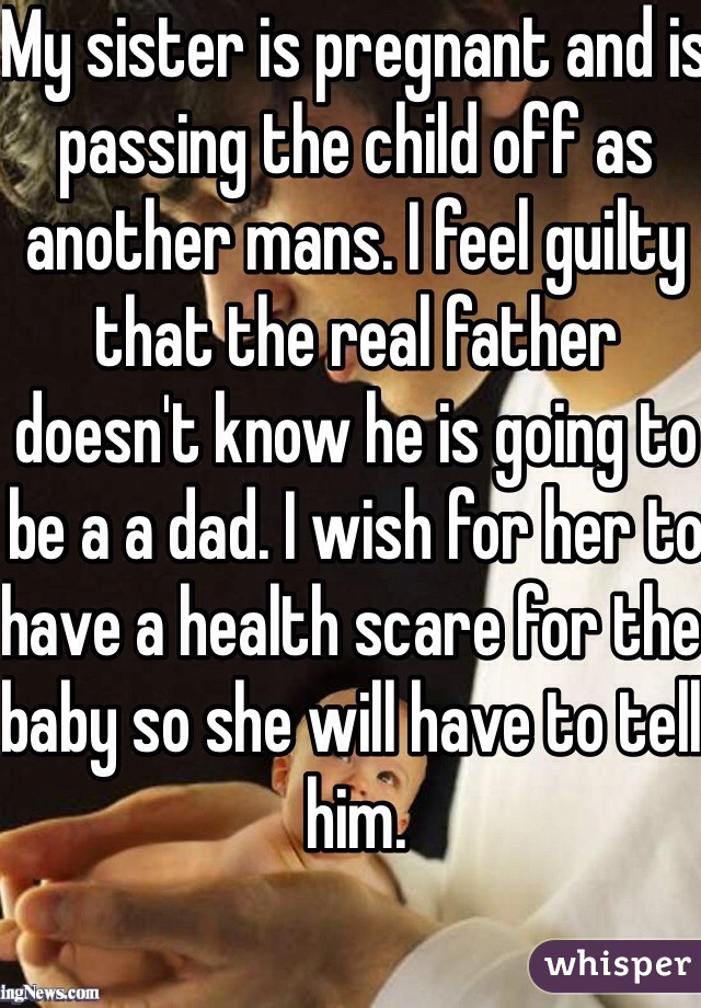 My sister is pregnant and is passing the child off as another mans. I feel guilty that the real father doesn't know he is going to be a a dad. I wish for her to have a health scare for the baby so she will have to tell him.