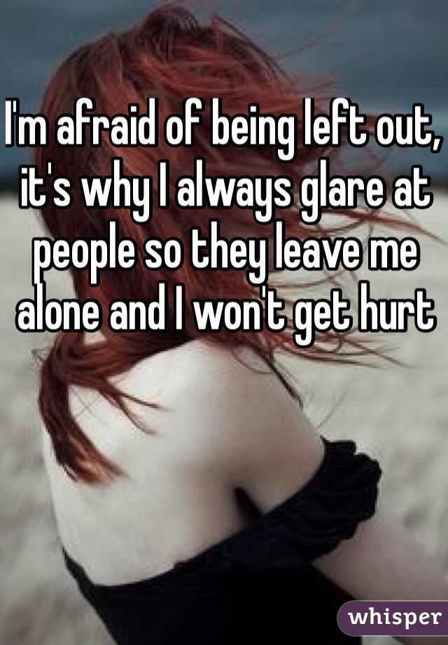 I'm afraid of being left out, it's why I always glare at people so they leave me alone and I won't get hurt
