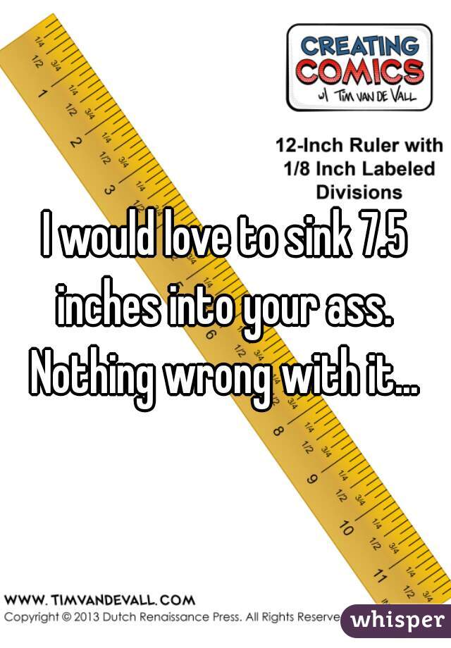 I would love to sink 7.5 inches into your ass.  Nothing wrong with it... 