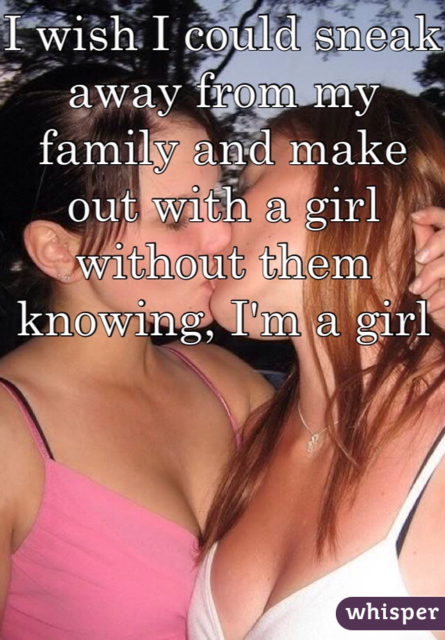 I wish I could sneak away from my family and make out with a girl without them knowing, I'm a girl 