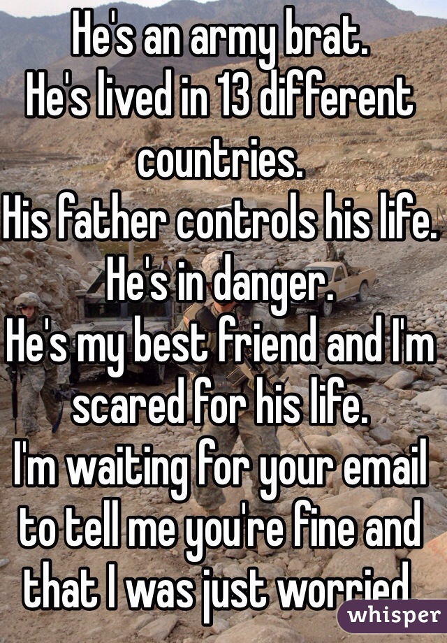 He's an army brat. 
He's lived in 13 different countries. 
His father controls his life. 
He's in danger. 
He's my best friend and I'm scared for his life. 
I'm waiting for your email to tell me you're fine and that I was just worried. 