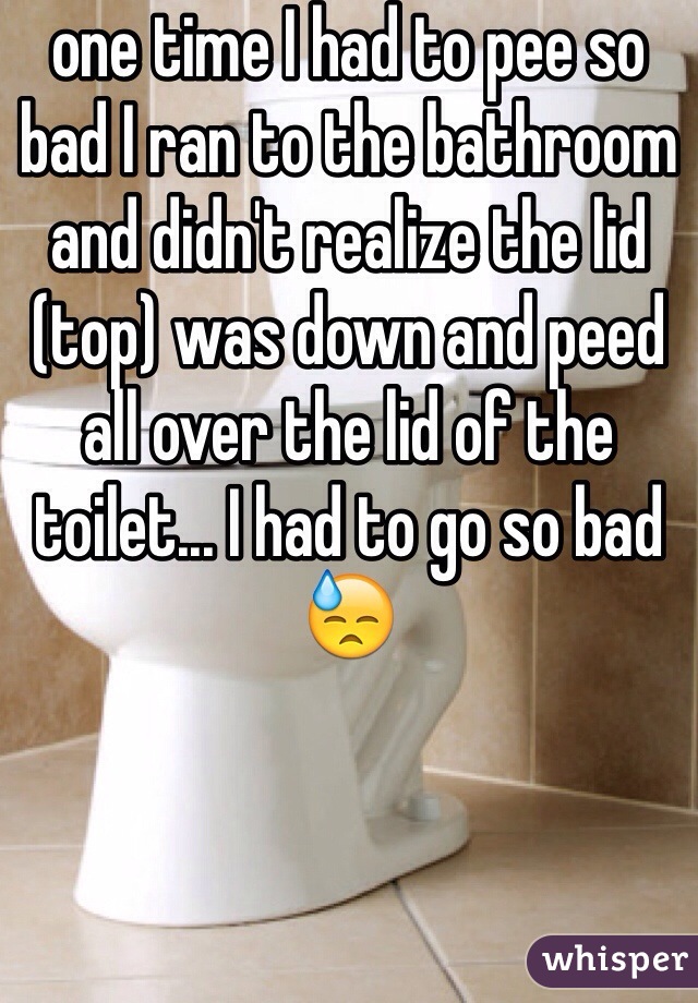 one time I had to pee so bad I ran to the bathroom and didn't realize the lid (top) was down and peed all over the lid of the toilet... I had to go so bad 😓