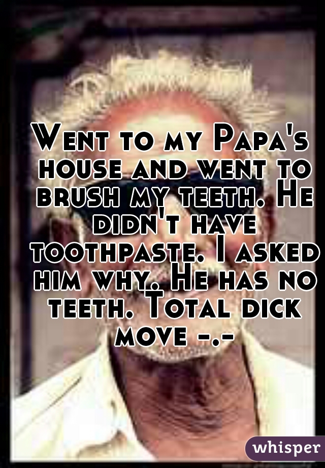Went to my Papa's house and went to brush my teeth. He didn't have toothpaste. I asked him why. He has no teeth. Total dick move -.-