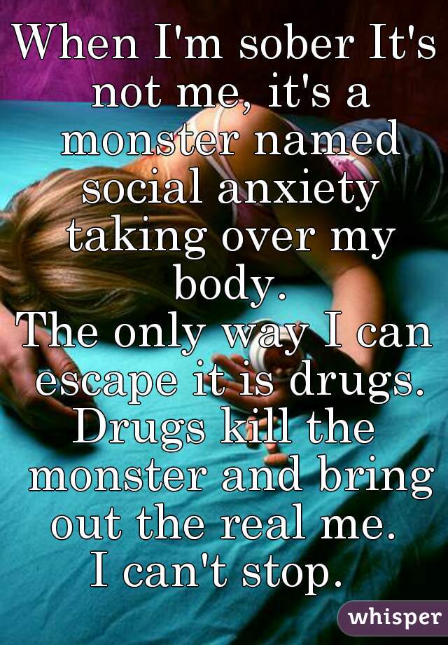 When I'm sober It's not me, it's a monster named social anxiety taking over my body.

The only way I can escape it is drugs.

Drugs kill the monster and bring out the real me. 

I can't stop. 