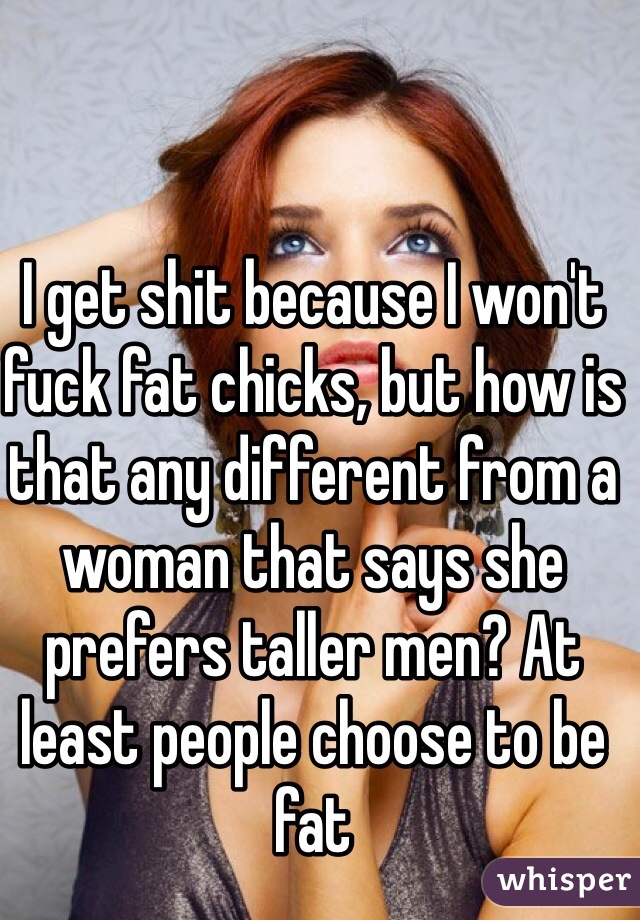 I get shit because I won't fuck fat chicks, but how is that any different from a woman that says she prefers taller men? At least people choose to be fat