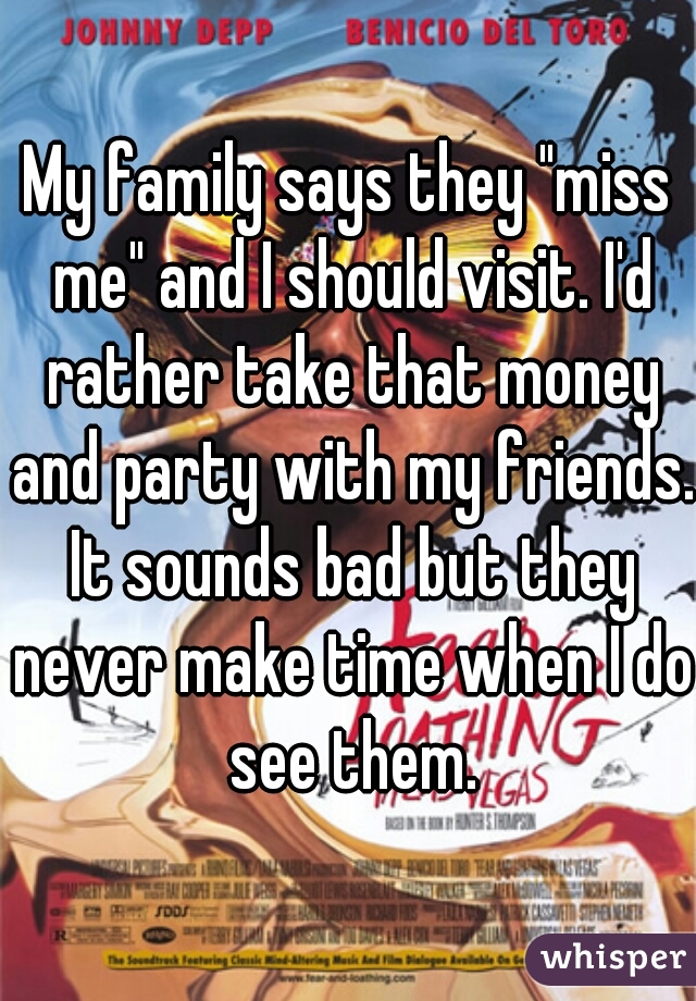 My family says they "miss me" and I should visit. I'd rather take that money and party with my friends. It sounds bad but they never make time when I do see them.