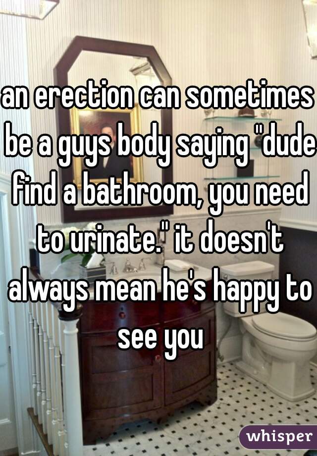 an erection can sometimes be a guys body saying "dude find a bathroom, you need to urinate." it doesn't always mean he's happy to see you