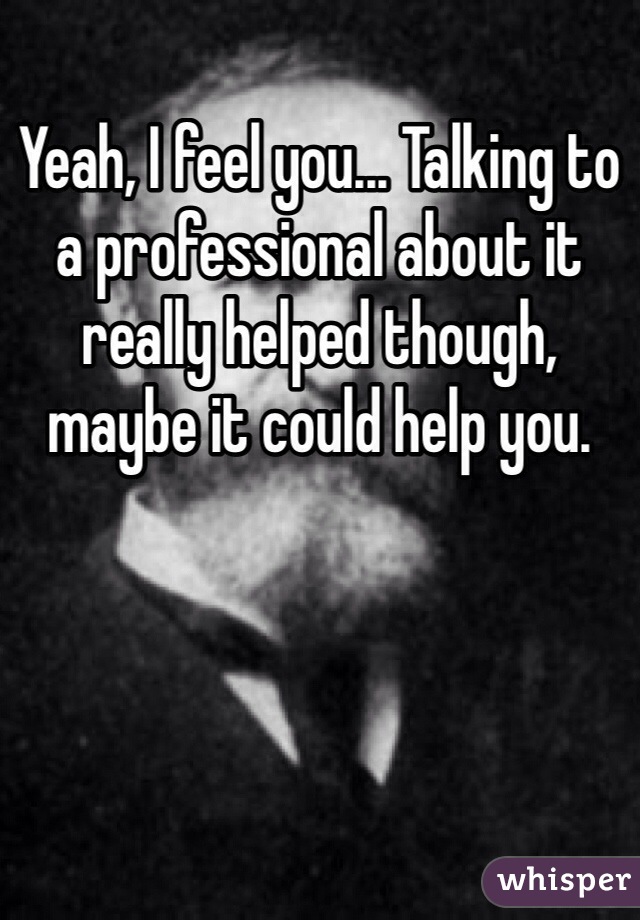 Yeah, I feel you... Talking to a professional about it really helped though, maybe it could help you.