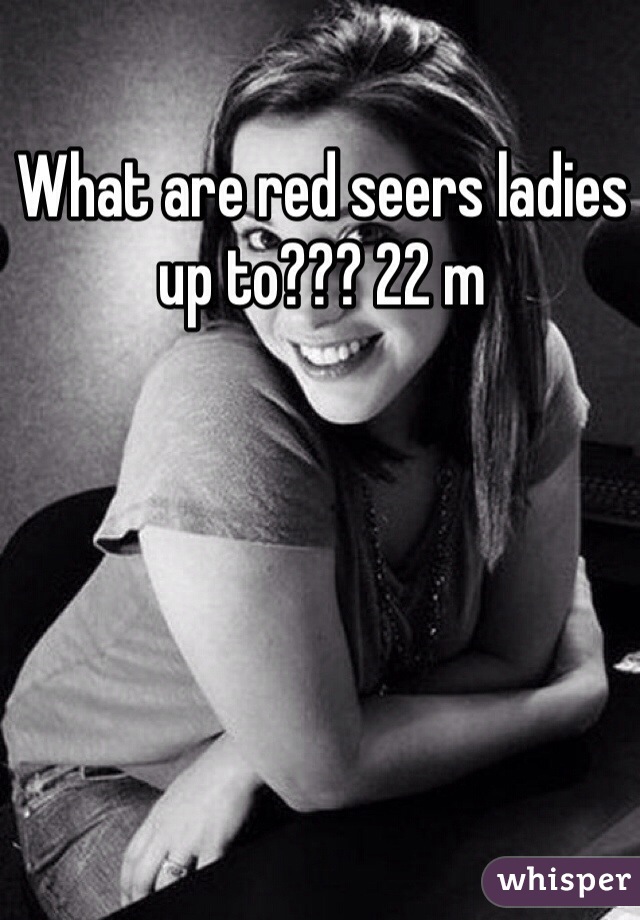 What are red seers ladies up to??? 22 m