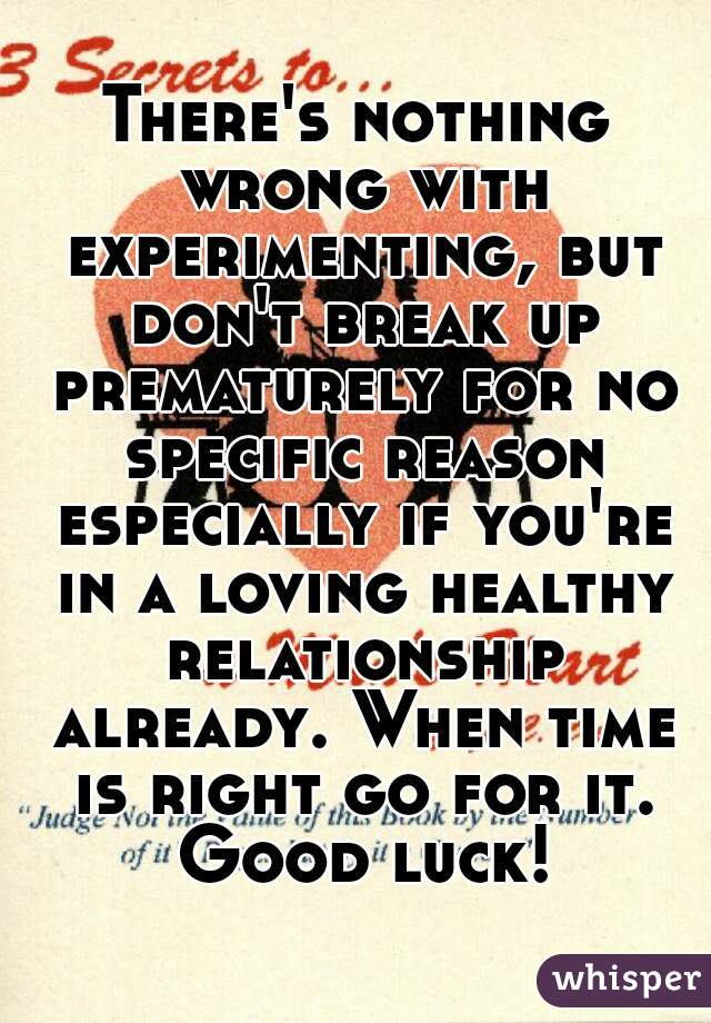 There's nothing wrong with experimenting, but don't break up prematurely for no specific reason especially if you're in a loving healthy relationship already. When time is right go for it. Good luck!