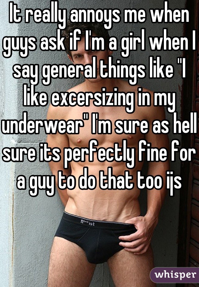 It really annoys me when guys ask if I'm a girl when I say general things like "I like excersizing in my underwear" I'm sure as hell sure its perfectly fine for a guy to do that too ijs