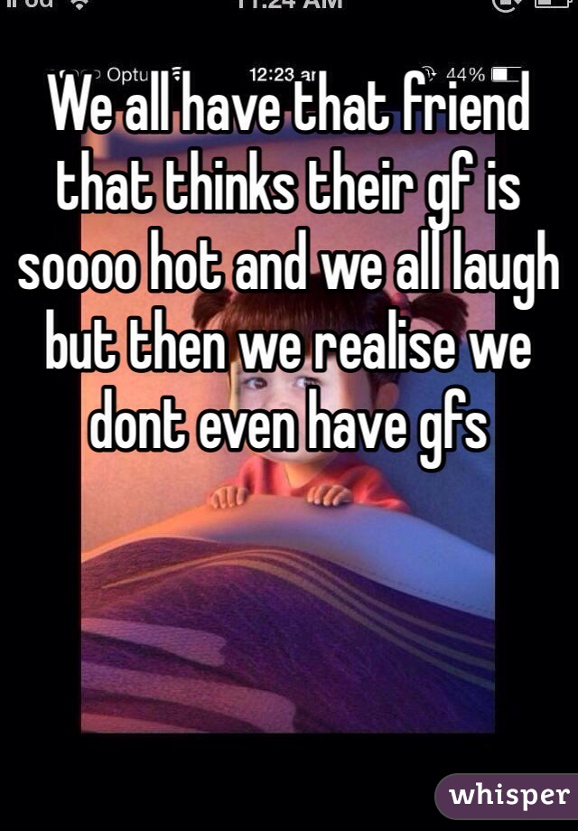 We all have that friend that thinks their gf is soooo hot and we all laugh but then we realise we dont even have gfs 