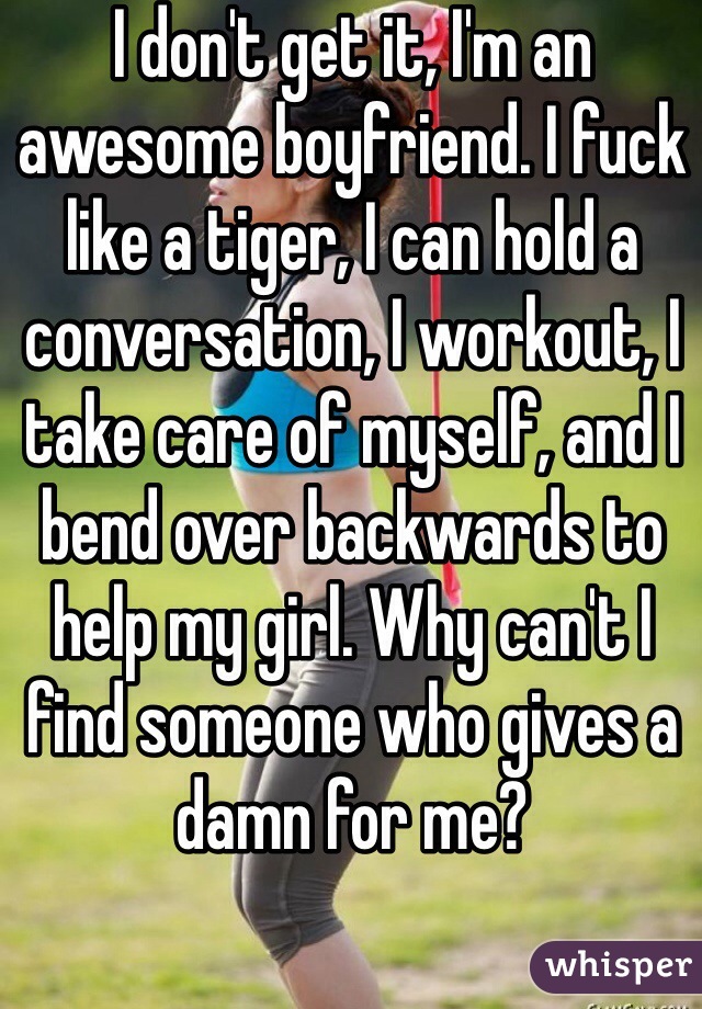 I don't get it, I'm an awesome boyfriend. I fuck like a tiger, I can hold a conversation, I workout, I take care of myself, and I bend over backwards to help my girl. Why can't I find someone who gives a damn for me?