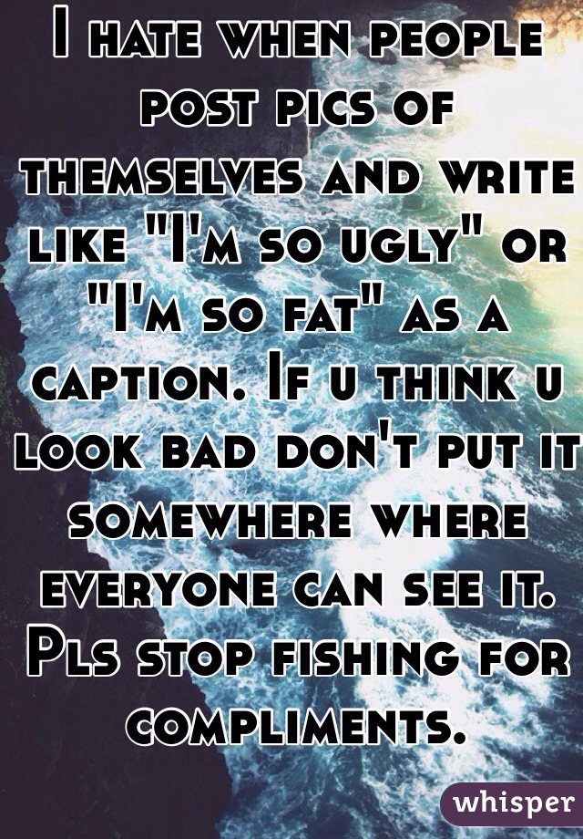 I hate when people post pics of themselves and write like "I'm so ugly" or "I'm so fat" as a caption. If u think u look bad don't put it somewhere where everyone can see it. Pls stop fishing for compliments. 