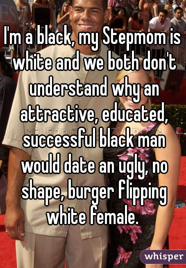 I'm a black, my Stepmom is white and we both don't understand why an attractive, educated, successful black man would date an ugly, no shape, burger flipping white female. 