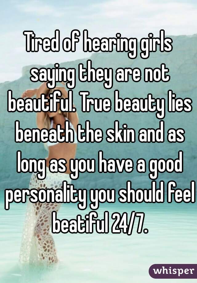 Tired of hearing girls saying they are not beautiful. True beauty lies beneath the skin and as long as you have a good personality you should feel beatiful 24/7.