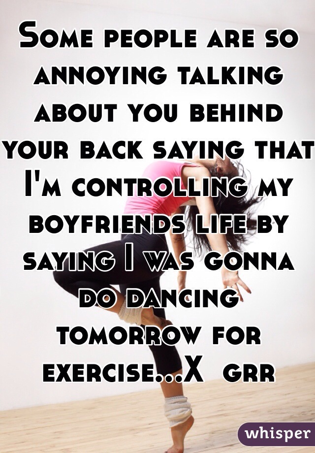 Some people are so annoying talking about you behind your back saying that I'm controlling my boyfriends life by saying I was gonna do dancing tomorrow for exercise...X  grr