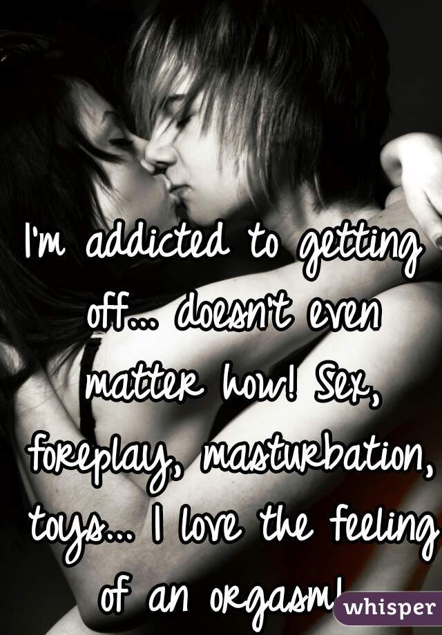 I'm addicted to getting off... doesn't even matter how! Sex, foreplay, masturbation, toys... I love the feeling of an orgasm! 