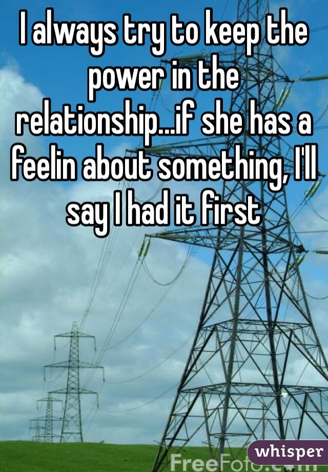 I always try to keep the power in the relationship...if she has a feelin about something, I'll say I had it first 