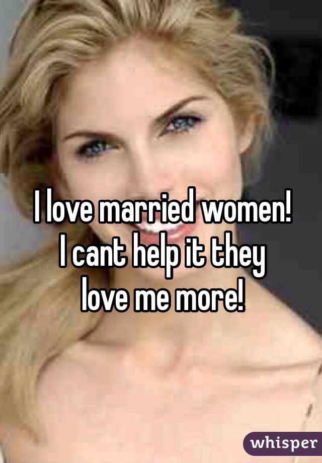 I love married women!
I cant help it they 
love me more!