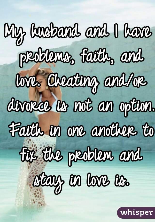 My husband and I have problems, faith, and love. Cheating and/or divorce is not an option. Faith in one another to fix the problem and stay in love is.