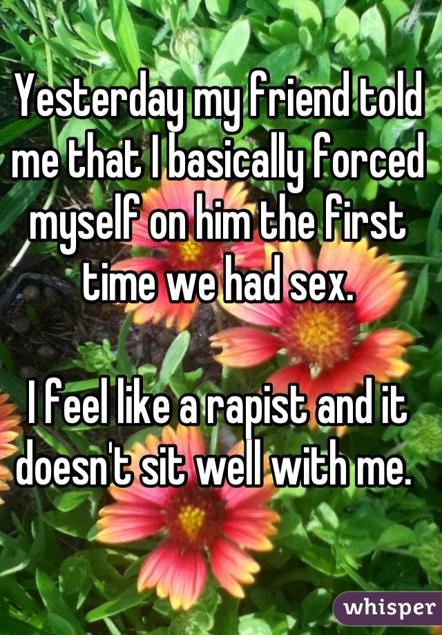 Yesterday my friend told me that I basically forced myself on him the first time we had sex. 

I feel like a rapist and it doesn't sit well with me. 