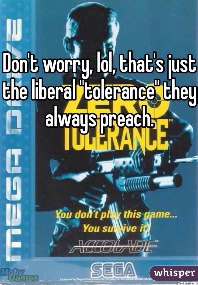 Don't worry, lol, that's just the liberal "tolerance" they always preach. 