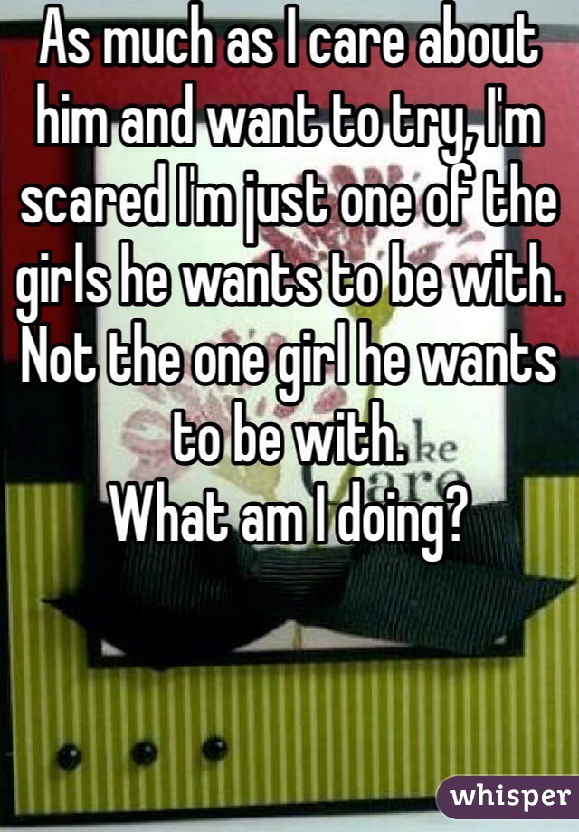 As much as I care about him and want to try, I'm scared I'm just one of the girls he wants to be with. Not the one girl he wants to be with. 
What am I doing?