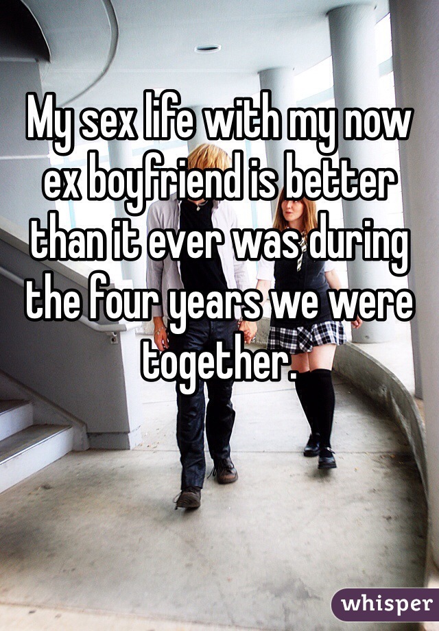 My sex life with my now ex boyfriend is better than it ever was during the four years we were together.