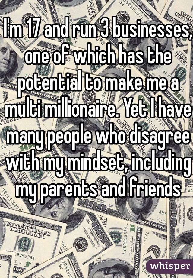 I'm 17 and run 3 businesses, one of which has the potential to make me a multi millionaire. Yet I have many people who disagree with my mindset, including my parents and friends