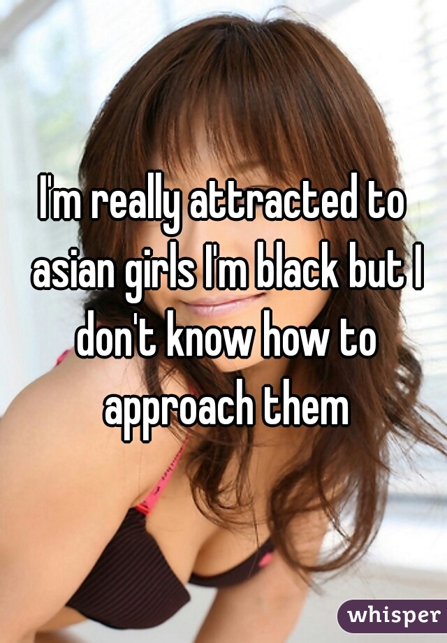 I'm really attracted to asian girls I'm black but I don't know how to approach them
 