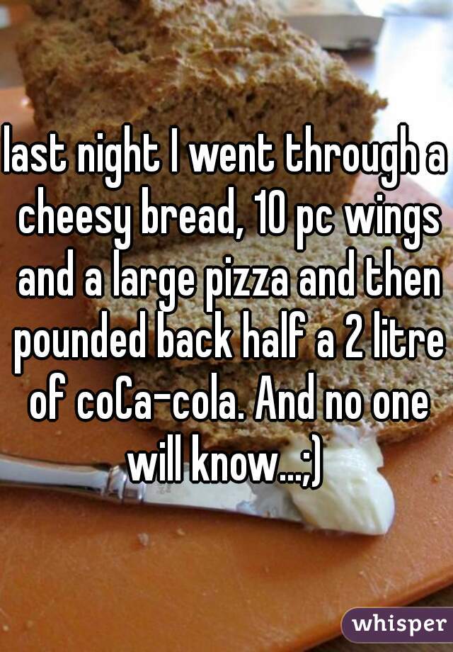 last night I went through a cheesy bread, 10 pc wings and a large pizza and then pounded back half a 2 litre of coCa-cola. And no one will know...;) 