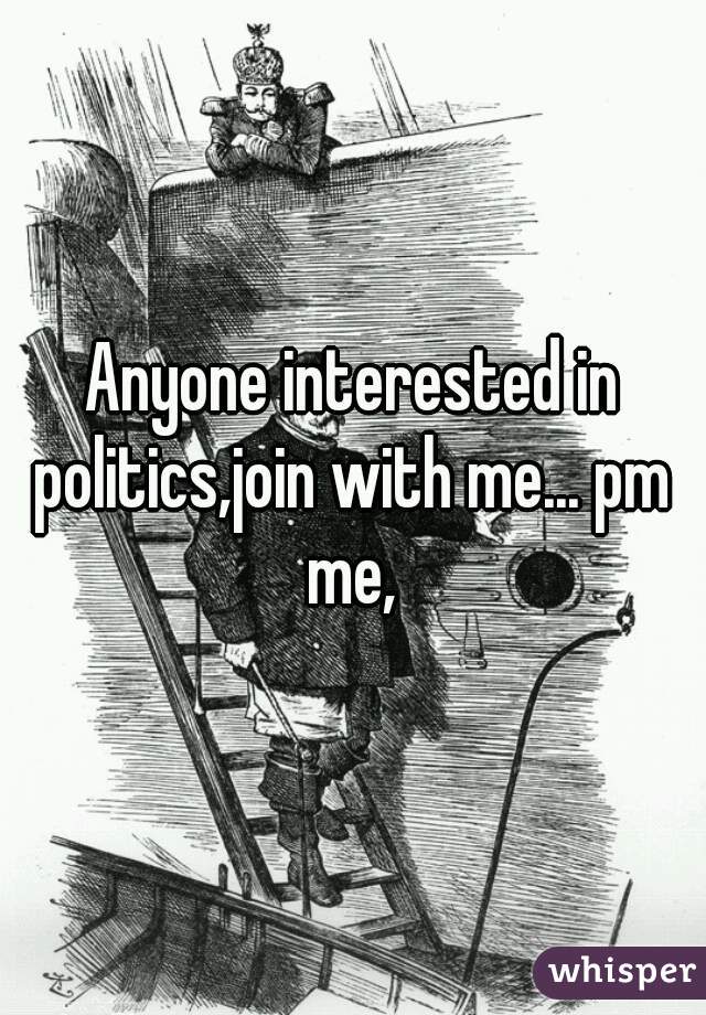 Anyone interested in politics,join with me... pm me,