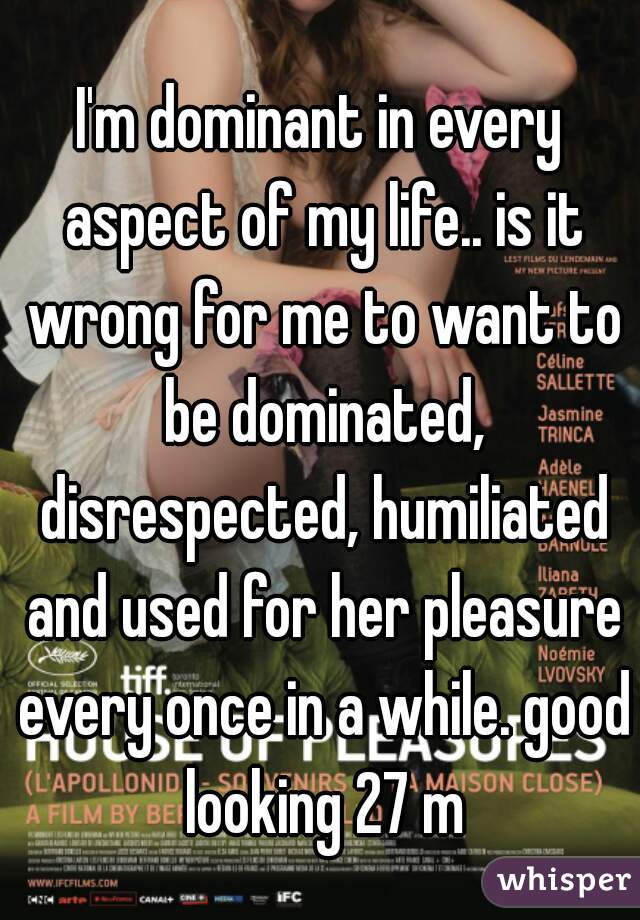 I'm dominant in every aspect of my life.. is it wrong for me to want to be dominated, disrespected, humiliated and used for her pleasure every once in a while. good looking 27 m