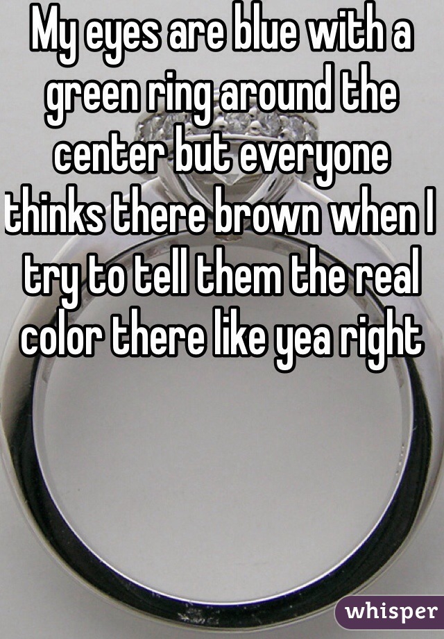 My eyes are blue with a green ring around the center but everyone thinks there brown when I try to tell them the real color there like yea right