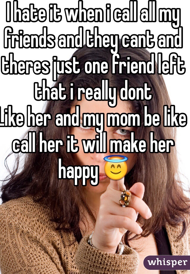 I hate it when i call all my friends and they cant and theres just one friend left that i really dont
Like her and my mom be like  call her it will make her happy 😇