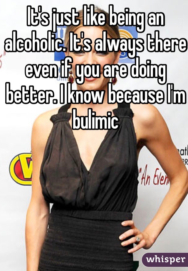 It's just like being an alcoholic. It's always there even if you are doing better. I know because I'm bulimic