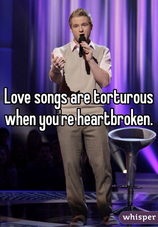 Love songs are torturous when you're heartbroken.
