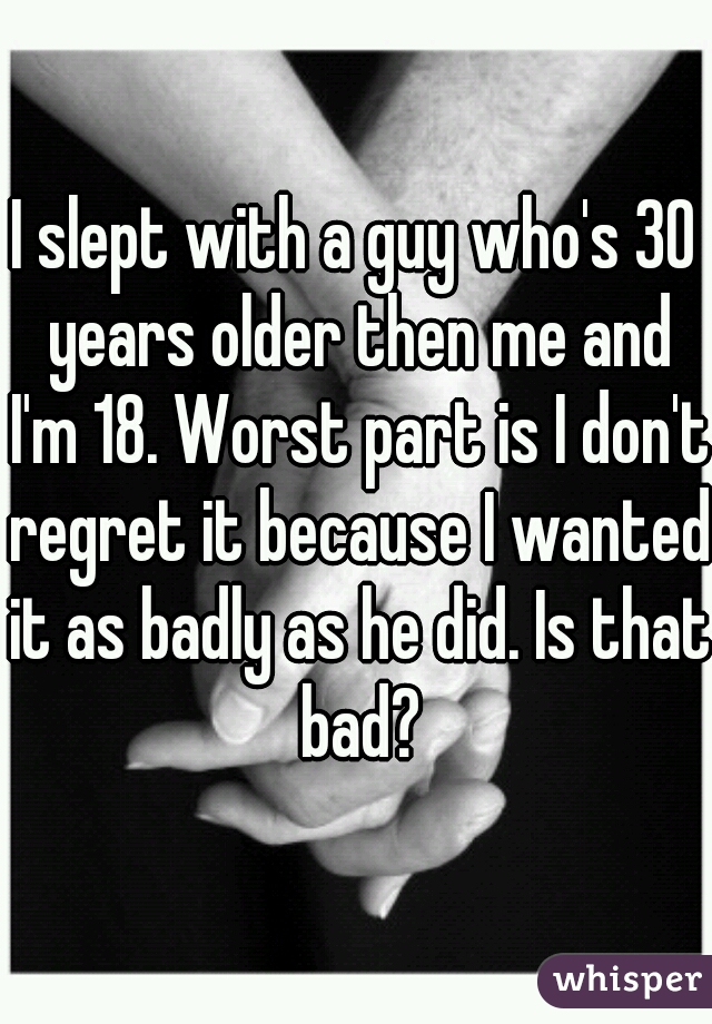 I slept with a guy who's 30 years older then me and I'm 18. Worst part is I don't regret it because I wanted it as badly as he did. Is that bad?